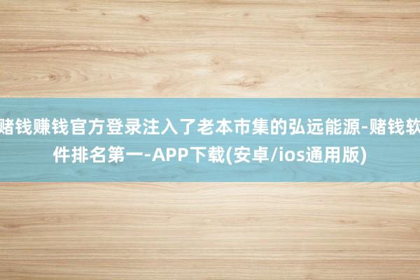 赌钱赚钱官方登录注入了老本市集的弘远能源-赌钱软件排名第一-APP下载(安卓/ios通用版)