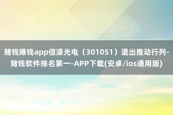 赌钱赚钱app信濠光电（301051）退出推动行列-赌钱软件排名第一-APP下载(安卓/ios通用版)