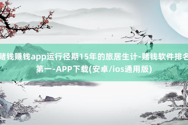 赌钱赚钱app运行径期15年的旅居生计-赌钱软件排名第一-APP下载(安卓/ios通用版)