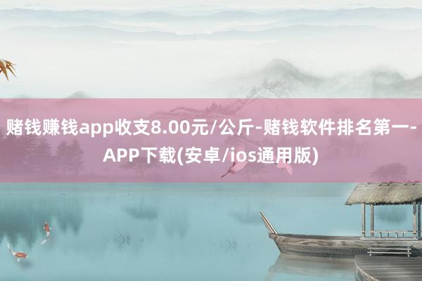 赌钱赚钱app收支8.00元/公斤-赌钱软件排名第一-APP下载(安卓/ios通用版)