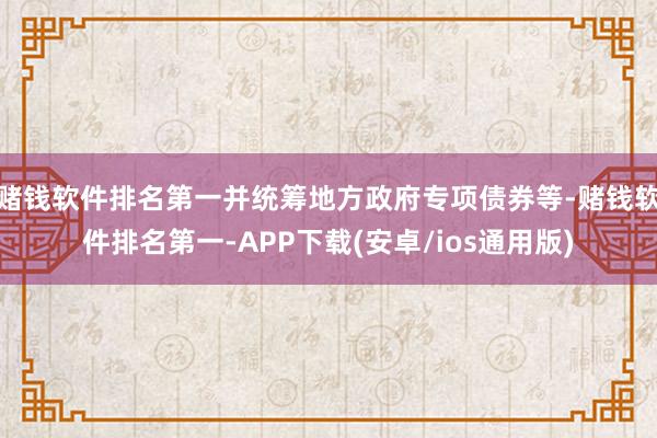 赌钱软件排名第一并统筹地方政府专项债券等-赌钱软件排名第一-APP下载(安卓/ios通用版)