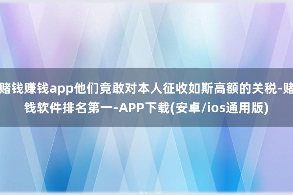 赌钱赚钱app他们竟敢对本人征收如斯高额的关税-赌钱软件排名第一-APP下载(安卓/ios通用版)