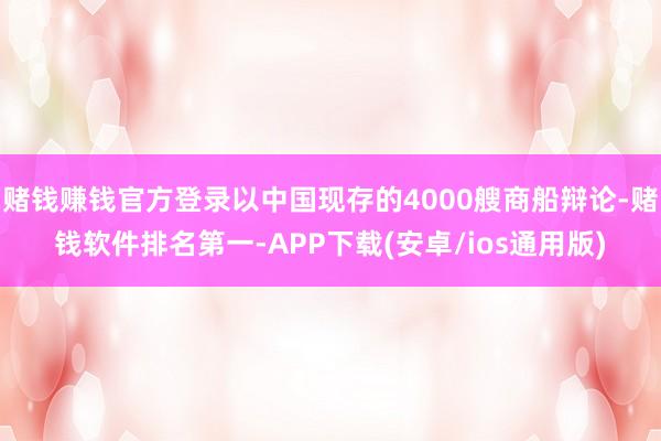 赌钱赚钱官方登录以中国现存的4000艘商船辩论-赌钱软件排名第一-APP下载(安卓/ios通用版)