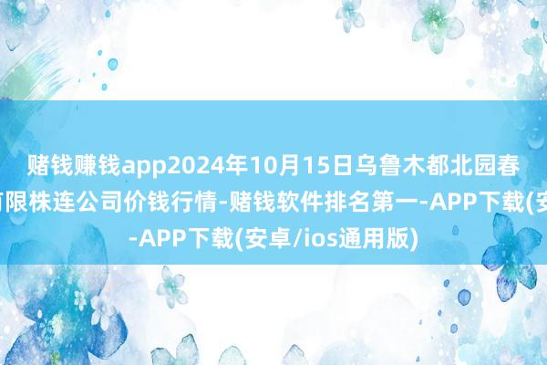 赌钱赚钱app2024年10月15日乌鲁木都北园春果业推断贬责有限株连公司价钱行情-赌钱软件排名第一-APP下载(安卓/ios通用版)