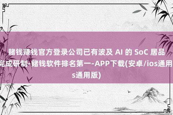 赌钱赚钱官方登录公司已有波及 AI 的 SoC 居品已完成研制-赌钱软件排名第一-APP下载(安卓/ios通用版)