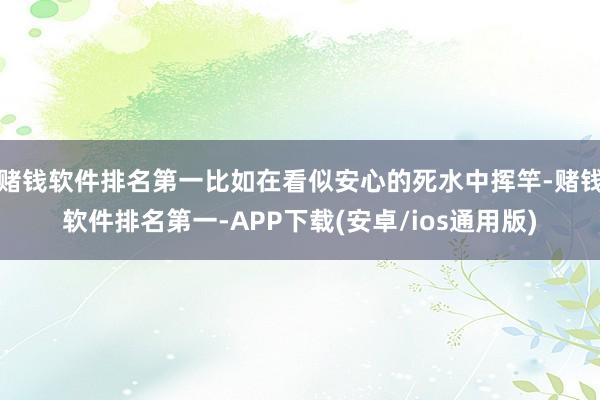 赌钱软件排名第一比如在看似安心的死水中挥竿-赌钱软件排名第一-APP下载(安卓/ios通用版)