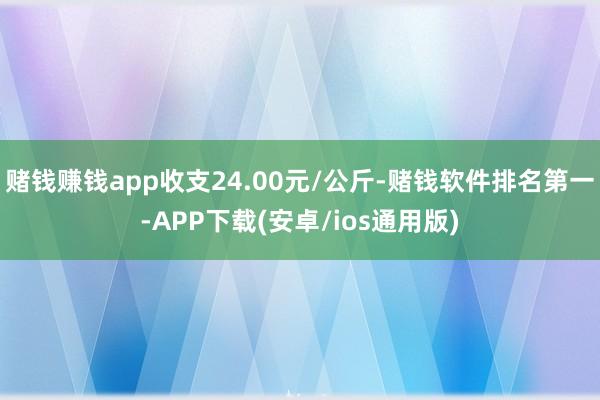 赌钱赚钱app收支24.00元/公斤-赌钱软件排名第一-APP下载(安卓/ios通用版)