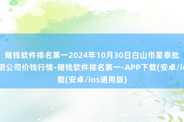 赌钱软件排名第一2024年10月30日白山市星泰批发阛阓有限公司价钱行情-赌钱软件排名第一-APP下载(安卓/ios通用版)