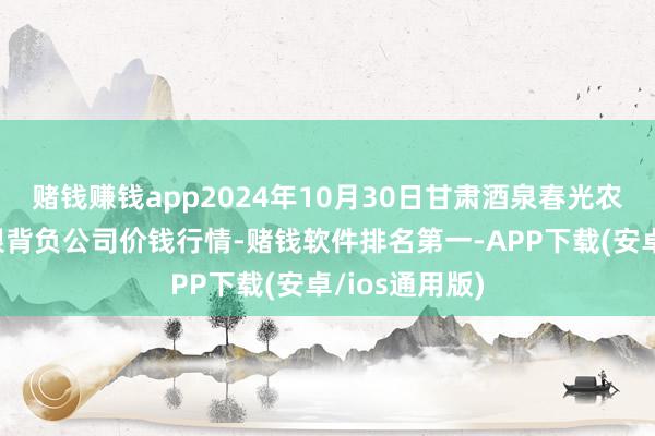 赌钱赚钱app2024年10月30日甘肃酒泉春光农居品市集有限背负公司价钱行情-赌钱软件排名第一-APP下载(安卓/ios通用版)