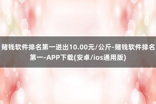 赌钱软件排名第一进出10.00元/公斤-赌钱软件排名第一-APP下载(安卓/ios通用版)