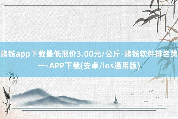 赌钱app下载最低报价3.00元/公斤-赌钱软件排名第一-APP下载(安卓/ios通用版)