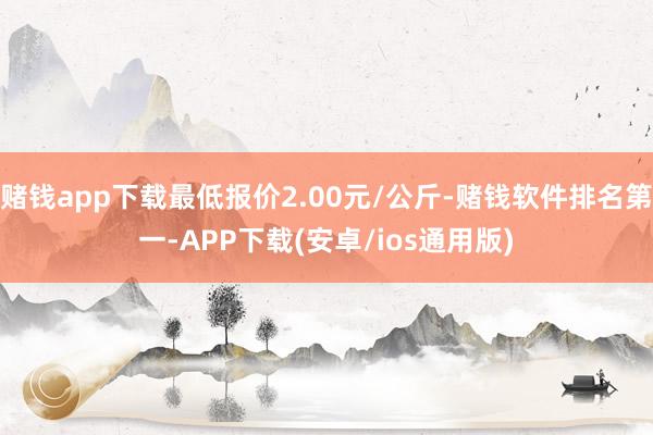 赌钱app下载最低报价2.00元/公斤-赌钱软件排名第一-APP下载(安卓/ios通用版)