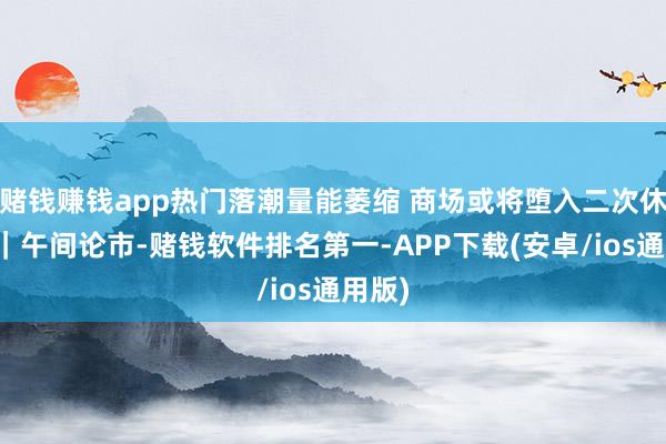 赌钱赚钱app热门落潮量能萎缩 商场或将堕入二次休养？｜午间论市-赌钱软件排名第一-APP下载(安卓/ios通用版)