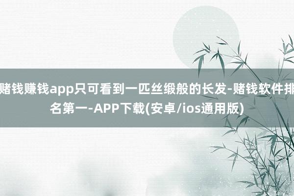 赌钱赚钱app只可看到一匹丝缎般的长发-赌钱软件排名第一-APP下载(安卓/ios通用版)