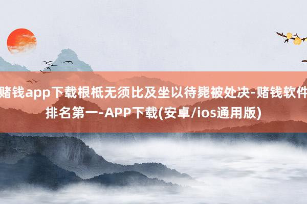 赌钱app下载根柢无须比及坐以待毙被处决-赌钱软件排名第一-APP下载(安卓/ios通用版)