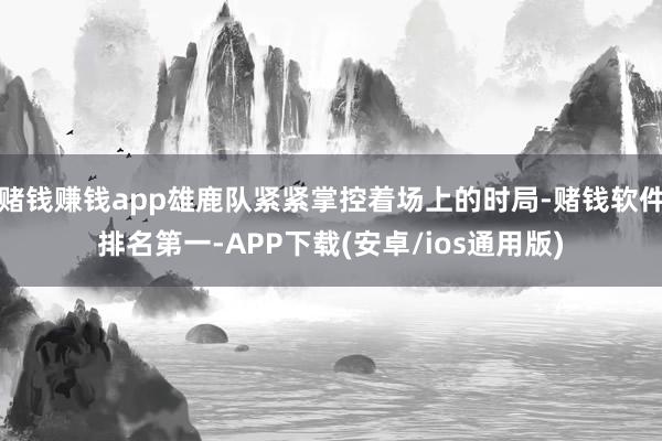 赌钱赚钱app雄鹿队紧紧掌控着场上的时局-赌钱软件排名第一-APP下载(安卓/ios通用版)