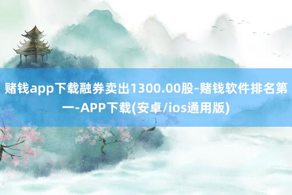 赌钱app下载融券卖出1300.00股-赌钱软件排名第一-APP下载(安卓/ios通用版)