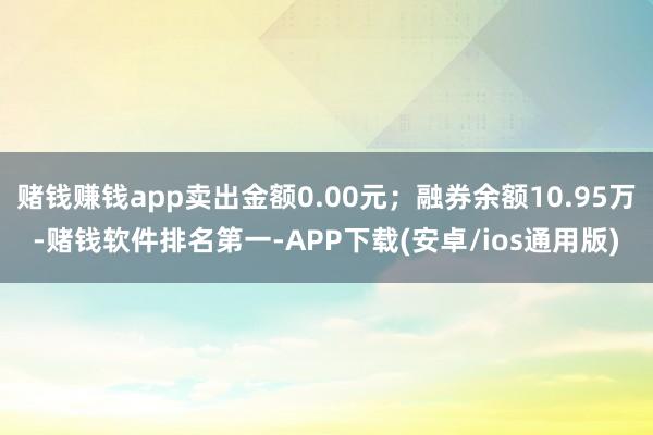 赌钱赚钱app卖出金额0.00元；融券余额10.95万-赌钱软件排名第一-APP下载(安卓/ios通用版)