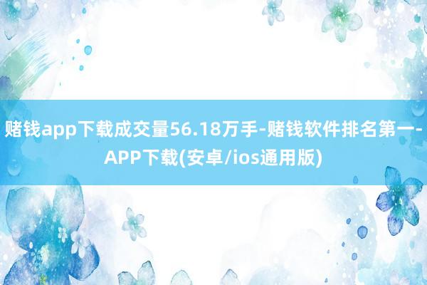 赌钱app下载成交量56.18万手-赌钱软件排名第一-APP下载(安卓/ios通用版)