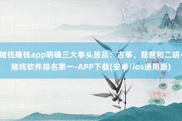 赌钱赚钱app明确三大拳头居品：古筝、琵琶和二胡-赌钱软件排名第一-APP下载(安卓/ios通用版)