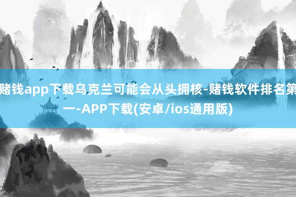 赌钱app下载乌克兰可能会从头拥核-赌钱软件排名第一-APP下载(安卓/ios通用版)