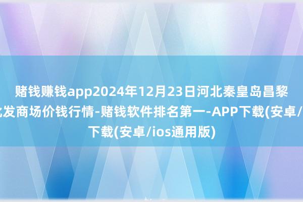 赌钱赚钱app2024年12月23日河北秦皇岛昌黎农副产物批