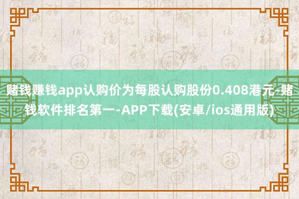 赌钱赚钱app认购价为每股认购股份0.408港元-赌钱软件排名第一-APP下载(安卓/ios通用版)