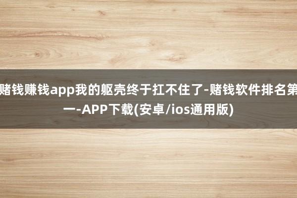 赌钱赚钱app我的躯壳终于扛不住了-赌钱软件排名第一-APP下载(安卓/ios通用版)