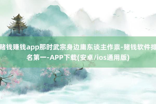 赌钱赚钱app那时武宗身边庸东谈主作祟-赌钱软件排名第一-APP下载(安卓/ios通用版)