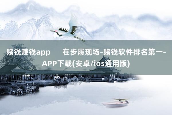 赌钱赚钱app      在步履现场-赌钱软件排名第一-APP下载(安卓/ios通用版)