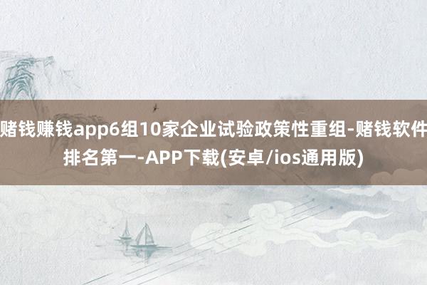 赌钱赚钱app6组10家企业试验政策性重组-赌钱软件排名第一-APP下载(安卓/ios通用版)