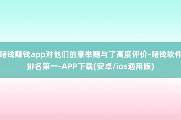 赌钱赚钱app对他们的豪举赐与了高度评价-赌钱软件排名第一-APP下载(安卓/ios通用版)
