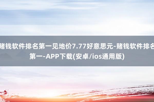 赌钱软件排名第一见地价7.77好意思元-赌钱软件排名第一-APP下载(安卓/ios通用版)