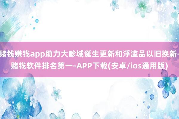 赌钱赚钱app助力大畛域诞生更新和浮滥品以旧换新-赌钱软件排