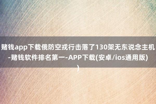 赌钱app下载俄防空戎行击落了130架无东说念主机-赌钱软件