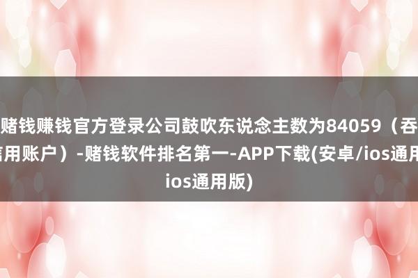 赌钱赚钱官方登录公司鼓吹东说念主数为84059（吞并信用账户