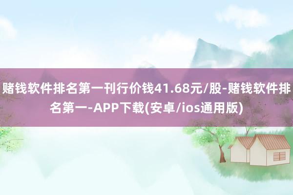赌钱软件排名第一刊行价钱41.68元/股-赌钱软件排名第一-