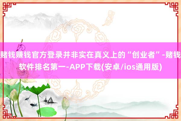 赌钱赚钱官方登录并非实在真义上的“创业者”-赌钱软件排名第一