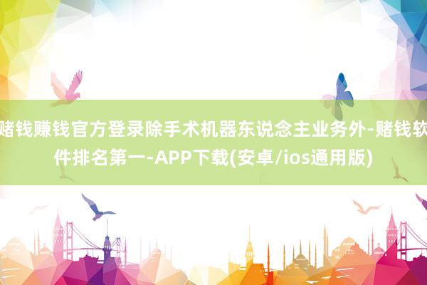 赌钱赚钱官方登录除手术机器东说念主业务外-赌钱软件排名第一-