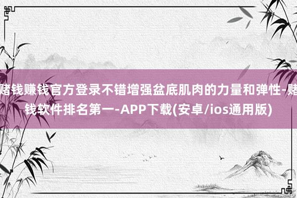 赌钱赚钱官方登录不错增强盆底肌肉的力量和弹性-赌钱软件排名第一-APP下载(安卓/ios通用版)