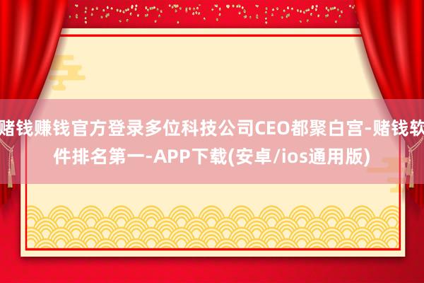 赌钱赚钱官方登录多位科技公司CEO都聚白宫-赌钱软件排名第一