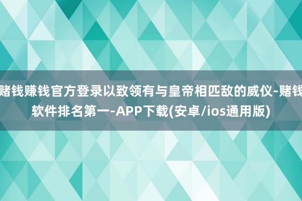 赌钱赚钱官方登录以致领有与皇帝相匹敌的威仪-赌钱软件排名第一-APP下载(安卓/ios通用版)