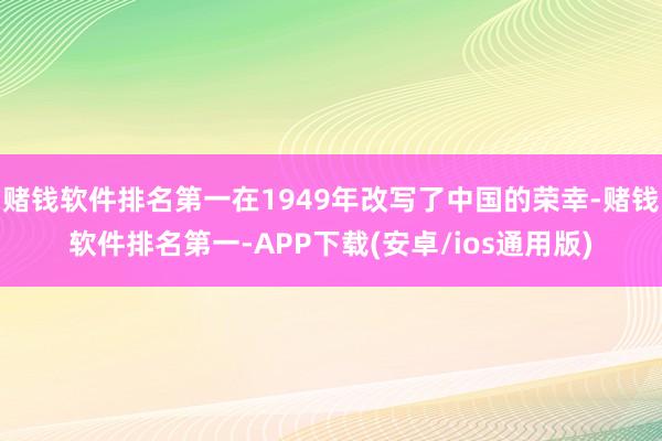 赌钱软件排名第一在1949年改写了中国的荣幸-赌钱软件排名第一-APP下载(安卓/ios通用版)