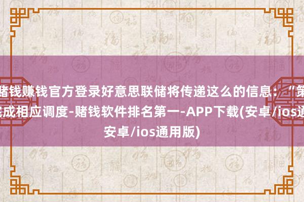 赌钱赚钱官方登录好意思联储将传递这么的信息:“策略已完成相应调度-赌钱软件排名第一-APP下载(安卓/ios通用版)